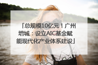 总规模10亿元！广州增城：设立AIC基金赋能现代化产业体系建设