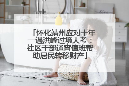 怀化靖州应对十年一遇洪峰过境大考：社区干部通宵值班帮助居民转移财产