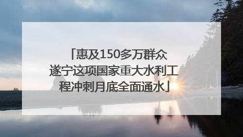 惠及150多万群众 遂宁这项国家重大水利工程冲刺月底全面通水
