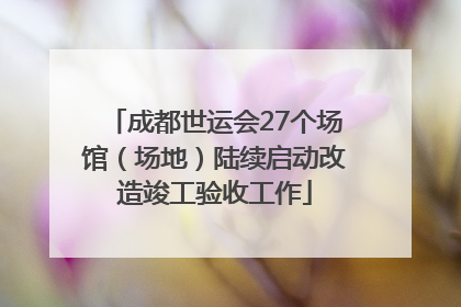 成都世运会27个场馆（场地）陆续启动改造竣工验收工作