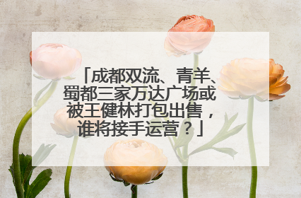 成都双流、青羊、蜀都三家万达广场或被王健林打包出售，谁将接手运营？