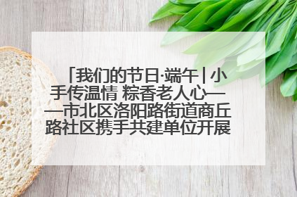 我们的节日·端午│小手传温情 粽香老人心——市北区洛阳路街道商丘路社区携手共建单位开展端午主题活动