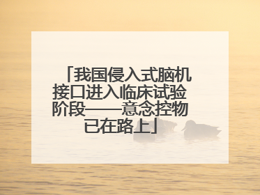 我国侵入式脑机接口进入临床试验阶段——意念控物已在路上