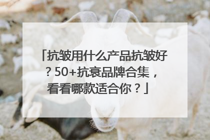 抗皱用什么产品抗皱好？50+抗衰品牌合集，看看哪款适合你？