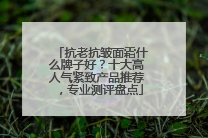 抗老抗皱面霜什么牌子好？十大高人气紧致产品推荐，专业测评盘点