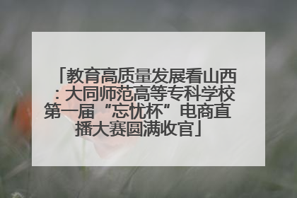 教育高质量发展看山西：大同师范高等专科学校第一届“忘忧杯”电商直播大赛圆满收官