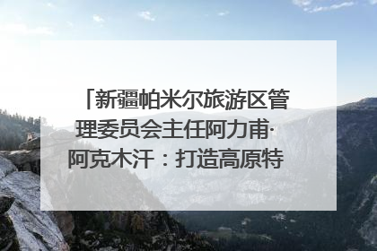 新疆帕米尔旅游区管理委员会主任阿力甫·阿克木汗：打造高原特色文旅品牌 推动县域旅游高质量发展｜第七届全国县域旅游研究成果发布系列活动
