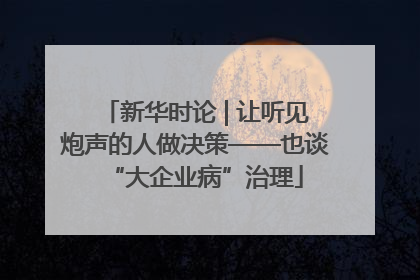新华时论 | 让听见炮声的人做决策——也谈“大企业病”治理