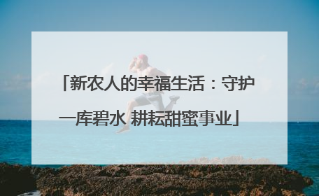 新农人的幸福生活：守护一库碧水 耕耘甜蜜事业