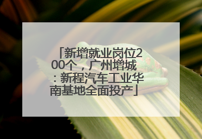 新增就业岗位200个，广州增城：新程汽车工业华南基地全面投产