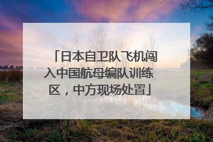 日本自卫队飞机闯入中国航母编队训练区，中方现场处置