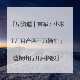 早资道｜雷军：小米工厂月产两三万辆车；曹操出行开启招股