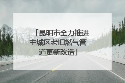 昆明市全力推进主城区老旧燃气管道更新改造