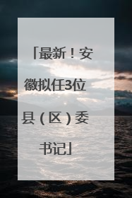 最新！安徽拟任3位县（区）委书记