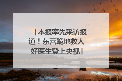 本报率先采访报道！东营跪地救人好医生登上央视