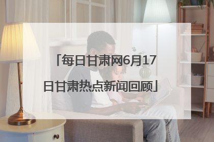 每日甘肃网6月17日甘肃热点新闻回顾