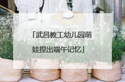 武昌教工幼儿园萌娃捏出端午记忆
