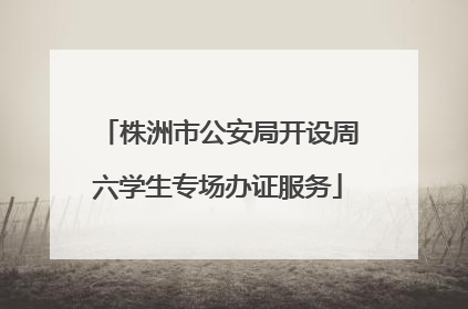 株洲市公安局开设周六学生专场办证服务