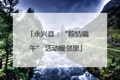 永兴县：“粽情端午” 活动暖邻里