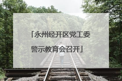 永州经开区党工委警示教育会召开
