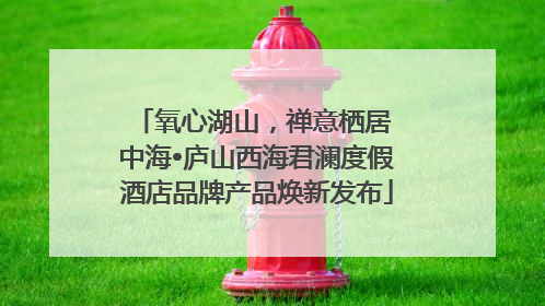 氧心湖山，禅意栖居 中海•庐山西海君澜度假酒店品牌产品焕新发布