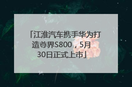 江淮汽车携手华为打造尊界S800，5月30日正式上市