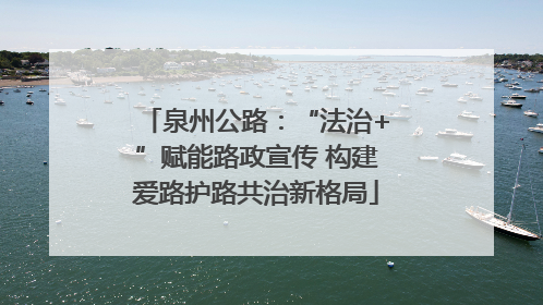 泉州公路：“法治+”赋能路政宣传 构建爱路护路共治新格局