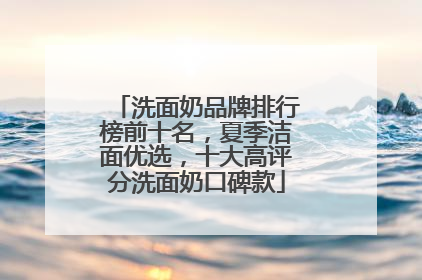 洗面奶品牌排行榜前十名，夏季洁面优选，十大高评分洗面奶口碑款