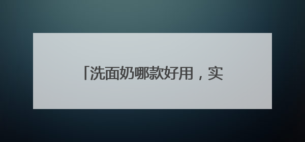 洗面奶哪款好用，实测说话！2025洗面奶真实测评榜单揭晓