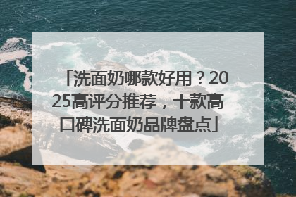 洗面奶哪款好用？2025高评分推荐，十款高口碑洗面奶品牌盘点