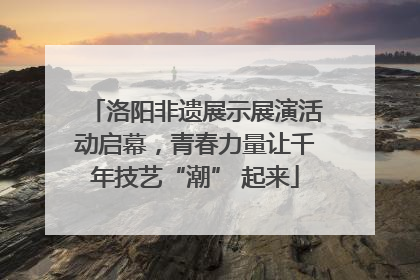 洛阳非遗展示展演活动启幕，青春力量让千年技艺“潮” 起来