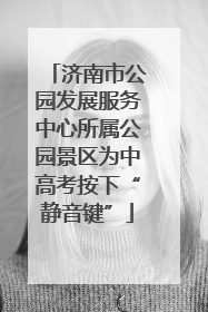 济南市公园发展服务中心所属公园景区为中高考按下“静音键”