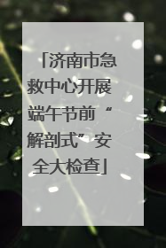 济南市急救中心开展端午节前“解剖式”安全大检查