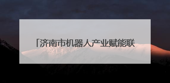 济南市机器人产业赋能联盟成立，第一批87个机器人应用场景需求发布