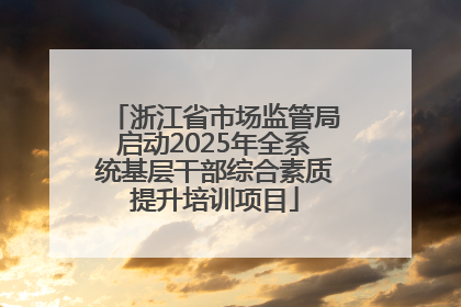 浙江省市场监管局启动2025年全系统基层干部综合素质提升培训项目