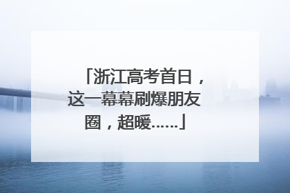 浙江高考首日，这一幕幕刷爆朋友圈，超暖……