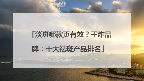 淡斑哪款更有效？王炸品牌：十大祛斑产品排名