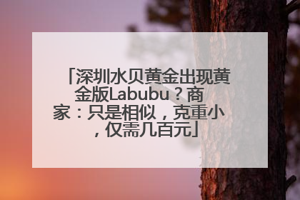 深圳水贝黄金出现黄金版Labubu？商家：只是相似，克重小，仅需几百元