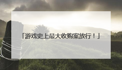 游戏史上最大收购案放行！