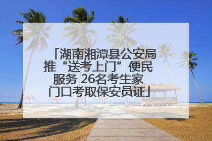 湖南湘潭县公安局推“送考上门”便民服务 26名考生家门口考取保安员证