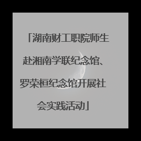 湖南财工职院师生赴湘南学联纪念馆、罗荣桓纪念馆开展社会实践活动