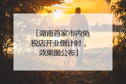 湖南首家市内免税店开业倒计时，效果图公布