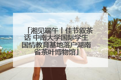 湘见端午丨佳节叙茶话 中南大学国际学生国情教育基地落户湖南省茶叶博物馆