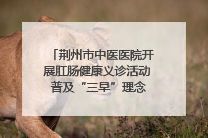 荆州市中医医院开展肛肠健康义诊活动 普及“三早”理念 传递健康生活