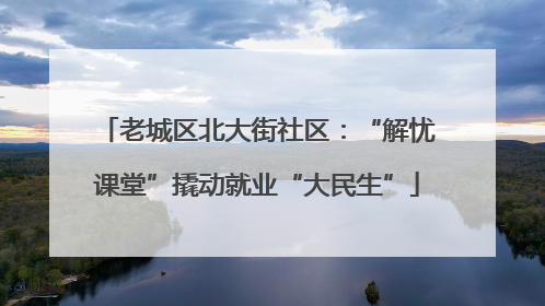 老城区北大街社区：“解忧课堂”撬动就业“大民生”