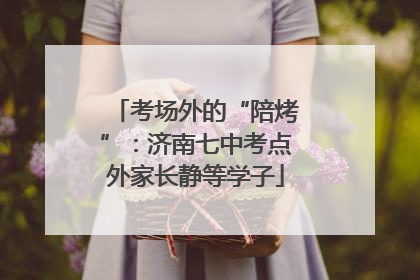 考场外的“陪烤”：济南七中考点外家长静等学子