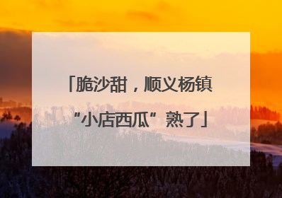 脆沙甜，顺义杨镇“小店西瓜”熟了