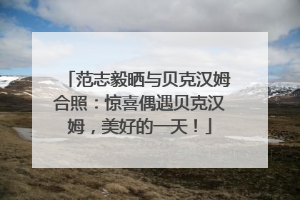 范志毅晒与贝克汉姆合照：惊喜偶遇贝克汉姆，美好的一天！