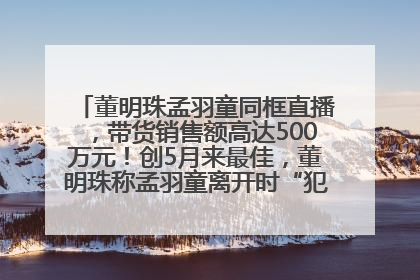 董明珠孟羽童同框直播，带货销售额高达500万元！创5月来最佳，董明珠称孟羽童离开时“犯了很大的错”