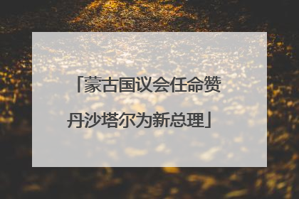 蒙古国议会任命赞丹沙塔尔为新总理